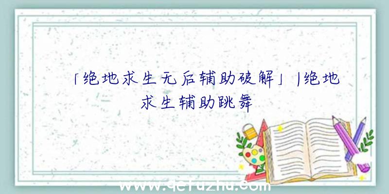 「绝地求生无后辅助破解」|绝地求生辅助跳舞